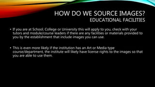HOW DO WE SOURCE IMAGES?
EDUCATIONAL FACILITIES
• If you are at School, College or University this will apply to you, check with your
tutors and module/course leaders if there are any facilities or materials provided to
you by the establishment that include images you can use.
• This is even more likely if the institution has an Art or Media type
course/department, the institute will likely have license rights to the images so that
you are able to use them.
 