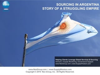 Helping Clients Leverage Global Services & Sourcing
Advisory | Supply Monitoring | Governance Support
www.NeoGroup.com | www.SupplyWisdom.com
www.NeoGroup.com | www.SupplyWisdom.com
Copyright © 2016 Neo Group, Inc. All Rights Reserved.
SOURCING IN ARGENTINA
STORY OF A STRUGGLING EMPIRE
 