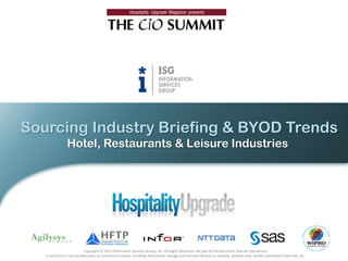 Sourcing Industry Briefing & BYOD Trends
                Hotel, Restaurants & Leisure Industries




                           Copyright © 2012 Information Services Group, Inc. All Rights Reserved. No part of this document may be reproduced
   in any form or by any electronic or mechanical means, including information storage and retrieval devices or systems, without prior written permission from ISG, Inc.
 