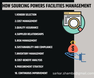 HOW SOURCING POWERS FACILITIES MANAGEMENT
1.VENDOR SELECTION
2.COST MANAGEMENT
3.QUALITY ASSURANCE
4.SUPPLIER RELATIONSHIPS
5.RISK MANAGEMENT
6.SUSTAINABILITY AND COMPLIANCE
7.INVENTORY MANAGEMENT
8.COST-BENEFIT ANALYSIS
9.PROCUREMENT STRATEGY
10. CONTINUOUS IMPORVEMENT sarkar.shamba@gmail.com
 