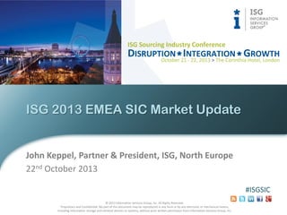 ISG 2013 EMEA SIC Market Update

John Keppel, Partner & President, ISG, North Europe
22nd October 2013
#ISGSIC
© 2013 Information Services Group, Inc. All Rights Reserved.
Proprietary and Confidential. No part of this document may be reproduced in any form or by any electronic or mechanical means,
including information storage and retrieval devices or systems, without prior written permission from Information Services Group, Inc.

 