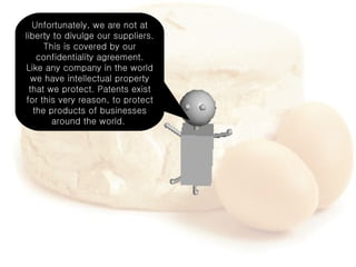 Unfortunately, we are not at liberty to divulge our suppliers. This is covered by our confidentiality agreement. Like any company in the world we have intellectual property that we protect. Patents exist for this very reason, to protect the products of businesses around the world.  