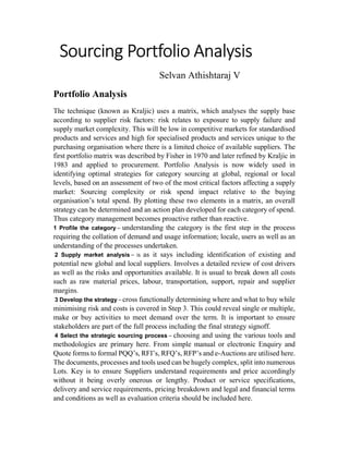 Sourcing Portfolio Analysis
Selvan Athishtaraj V
Portfolio Analysis
The technique (known as Kraljic) uses a matrix, which analyses the supply base
according to supplier risk factors: risk relates to exposure to supply failure and
supply market complexity. This will be low in competitive markets for standardised
products and services and high for specialised products and services unique to the
purchasing organisation where there is a limited choice of available suppliers. The
first portfolio matrix was described by Fisher in 1970 and later refined by Kraljic in
1983 and applied to procurement. Portfolio Analysis is now widely used in
identifying optimal strategies for category sourcing at global, regional or local
levels, based on an assessment of two of the most critical factors affecting a supply
market: Sourcing complexity or risk spend impact relative to the buying
organisation’s total spend. By plotting these two elements in a matrix, an overall
strategy can be determined and an action plan developed for each category of spend.
Thus category management becomes proactive rather than reactive.
1 Profile the category – understanding the category is the first step in the process
requiring the collation of demand and usage information; locale, users as well as an
understanding of the processes undertaken.
2 Supply market analysis – is as it says including identification of existing and
potential new global and local suppliers. Involves a detailed review of cost drivers
as well as the risks and opportunities available. It is usual to break down all costs
such as raw material prices, labour, transportation, support, repair and supplier
margins.
3 Develop the strategy – cross functionally determining where and what to buy while
minimising risk and costs is covered in Step 3. This could reveal single or multiple,
make or buy activities to meet demand over the term. It is important to ensure
stakeholders are part of the full process including the final strategy signoff.
4 Select the strategic sourcing process – choosing and using the various tools and
methodologies are primary here. From simple manual or electronic Enquiry and
Quote forms to formal PQQ’s, RFI’s, RFQ’s, RFP’s and e-Auctions are utilised here.
The documents, processes and tools used can be hugely complex, split into numerous
Lots. Key is to ensure Suppliers understand requirements and price accordingly
without it being overly onerous or lengthy. Product or service specifications,
delivery and service requirements, pricing breakdown and legal and financial terms
and conditions as well as evaluation criteria should be included here.
 