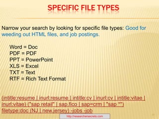 Boolean OperatorsAND / +The ANDoperator delivers results that contain both the first term and the second term.Example :resume AND J2EE AND strutsGoogle:resume j2ee strutsOR / |  The OR operator delivers results that contain either the first term or the second term or both. Example :resume OR CV AND J2ee AND strutsGoogle:resume | cv j2ee struts                 NOT / - The NOT operator will deliver documents that contain the first word, but do not contain the second. Example :  resume OR CV AND J2ee AND struts -job –applyGoogle:resume | cv j2ee struts -job -applyhttp://researchersecrets.com7
