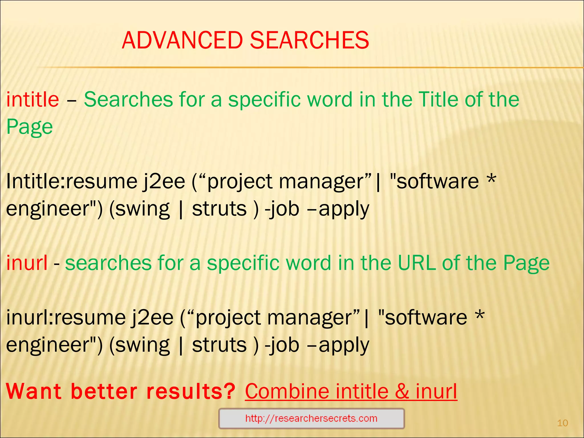 http://researchersecrets.com ADVANCED SEARCHES intitle  –  Searches for a specific word in the Title of the Page Intitle:resume j2ee (“project manager”| "software * engineer") (swing | struts ) -job –apply inurl  -  searches for a specific word in the URL of the Page inurl:resume j2ee (“project manager”| "software * engineer") (swing | struts ) -job –apply Want better results?  Combine intitle & inurl 