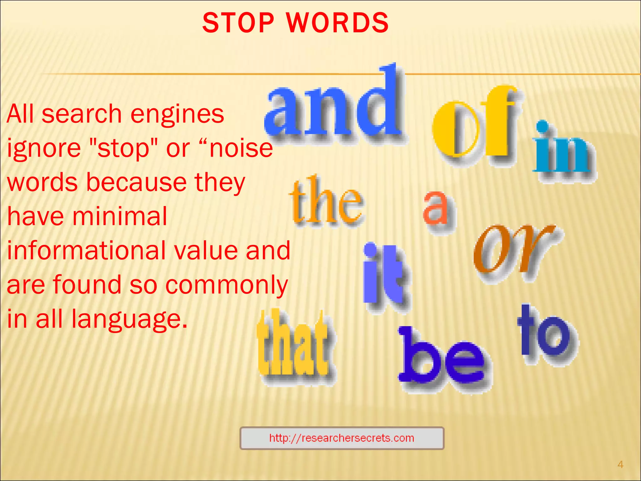 http://researchersecrets.com All search engines ignore "stop" or “noise” words because they have minimal informational value and are found so commonly in all language. STOP WORDS 