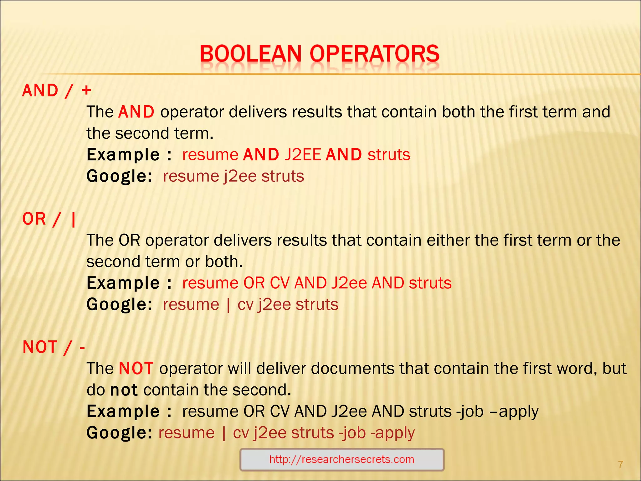 http://researchersecrets.com AND / +   The  AND   operator delivers results that contain both the first term and the second term. Example :   resume  AND  J2EE  AND  struts Google:   resume j2ee struts OR / |  The OR operator delivers results that contain either the first term or the second term or both.  Example :   resume OR CV AND J2ee AND struts Google:   resume | cv j2ee struts                  NOT / -  The  NOT  operator will deliver documents that contain the first word, but do  not  contain the second.  Example :   resume OR CV AND J2ee AND struts -job –apply Google:   resume | cv j2ee struts -job -apply 