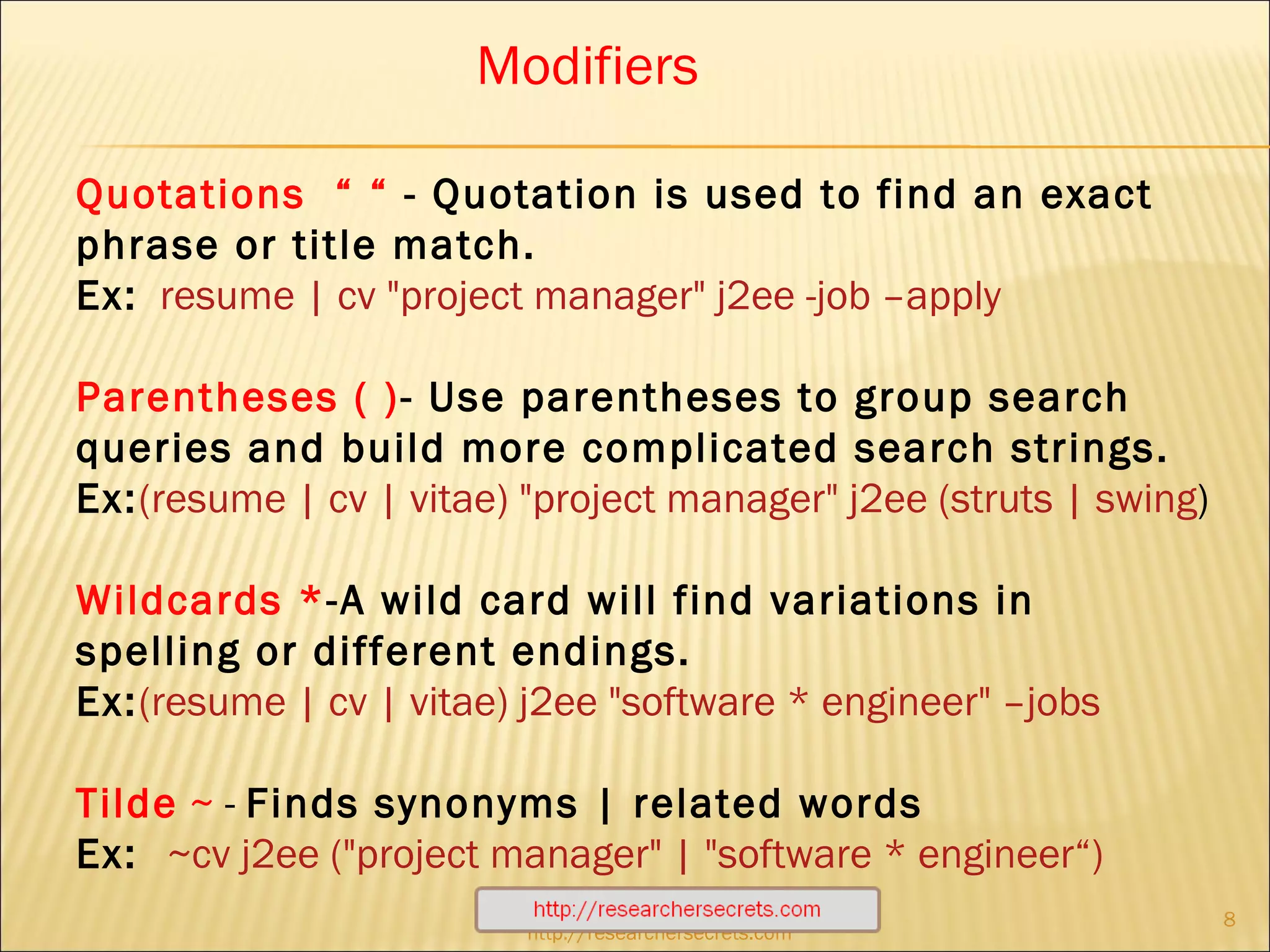 http://researchersecrets.com Quotations  “ “  - Quotation is used to find an exact phrase or title match.   Ex:   resume | cv "project manager" j2ee -job –apply Parentheses   ( ) - Use parentheses to group search queries and build more complicated search strings.  Ex: (resume | cv | vitae) "project manager" j2ee (struts | swing ) Wildcards * -A wild card will find variations in spelling or different endings. Ex: (resume | cv | vitae) j2ee "software * engineer" –jobs Tilde   ~  -  Finds synonyms | related words Ex:  ~cv j2ee ("project manager" | "software * engineer“) Modifiers 