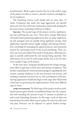 Easy wins. The second stage of the process involves implement-
transformation. Work to gain executive buy-in at the earliest stages
of the project in order to ensure a smooth transition and high lev-
els of compliance.
    The baselining exercise itself should take no more than 12
weeks. Companies that tackle this stage aggressively can identify
some easy wins that will create momentum and provide funding for
the more intense technology build-out to follow.

ing and achieving the easy wins. These often include Web-based,




    Longer-term planning. The final stage of the project involves push-
externally hosted purchasing applications that are easily implement-
ed and managed, and can quickly bring significant savings. Such
applications typically feature supply catalogs with pricing informa-
tion, technology for managing the approval process, and transaction
systems for automating much of the actual purchasing. These sys-
tems can track and analyze how much is being spent, allowing man-
agers to quickly understand the cost savings being captured. That
information can in turn be used to gain further buy-in for the later,
more complex stages of the project.
    At the same time, companies should launch the change manage-
ment effort to gain buy-in from users and increase compliance. This
involves expanding the communications program regarding the new




130   strategy+business Reader
systems, training employees in the new processes and systems, and
working to maintain executive buy-in. The centralization of the pur-
chasing organization should also begin at this stage; that will provide
a head start on promoting the implementation of the more difficult
steps to come.

ing the process gains already accomplished deeper into the corpora-
tion and extending the procure-to-pay IT systems to produce an
end-to-end technology footprint. At this stage, much of what was
learned from the earlier effort to put in place the easy wins will come
into play. Processes can be adjusted to capture further savings.
 