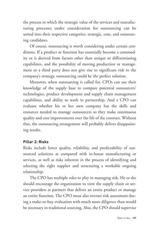 Pillar 2: Risks
the process in which the strategic value of the services and manufac-
turing processes under consideration for outsourcing can be
sorted into their respective categories: strategic, core, and outsourc-
ing candidates.
    Of course, outsourcing is worth considering under certain con-
ditions. If a product or function has essentially become a commod-
ity or is derived from factors other than unique or differentiating
capabilities, and the possibility of moving production or manage-
ment to a third party does not give rise to significant risk to the
company’s strategy, outsourcing could be the perfect solution.
    Moreover, when outsourcing is called for, CPOs can use their
knowledge of the supply base to compare potential outsourcers’
technologies, product development and supply chain management
capabilities, and ability to work in partnership. And a CPO can
evaluate whether his or her own company has the skills and
resources needed to manage outsourcers so they make continuous
quality and cost improvements over the life of the contract. Without
that, the outsourcing arrangement will probably deliver disappoint-
ing results.




                                                           Make or Buy 137
Risks include lower quality, reliability, and predictability of out-
sourced solutions as compared with in-house manufacturing or
services, as well as risks inherent in the process of identifying and
selecting the right supplier and structuring a workable ongoing
relationship.
    The CPO has multiple roles to play in managing risk. He or she
should encourage the organization to view the supply chain or ser-
vice providers as partners that deliver an entire product or manage
an entire function. The CPO must also oversee risk assessment dur-
ing a make-or-buy evaluation with much more diligence than would
be necessary in traditional sourcing. Also, the CPO should supervise
 
