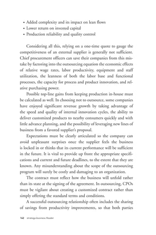 •
  •
  •
      Added complexity and its impact on lean flows
      Lower return on invested capital
      Production reliability and quality control

     Considering all this, relying on a one-time quote to gauge the
competitiveness of an external supplier is generally not sufficient.
Chief procurement officers can save their companies from this mis-
take by factoring into the outsourcing equation the economic effects
of relative wage rates, labor productivity, equipment and staff
utilization, the leanness of both the labor base and functional
processes, the capacity for process and product innovation, and rel-
ative purchasing power.
     Possible top-line gains from keeping production in-house must
be calculated as well. In choosing not to outsource, some companies
have enjoyed significant revenue growth by taking advantage of
the speed and quality of internal innovation cycles, the ability to
deliver customized products to nearby consumers quickly and with
little advance planning, and the possibility of leveraging new lines of
business from a favored supplier’s proposal.
     Expectations must be clearly articulated so the company can
avoid unpleasant surprises once the supplier feels the business




142   strategy+business Reader
is locked in or thinks that its current performance will be sufficient
in the future. It is vital to provide up front the appropriate specifi-
cations and current and future deadlines, to the extent that they are
known. Any misunderstanding about the scope of the outsourcing
program will surely be costly and damaging to an organization.
     The contract must reflect how the business will unfold rather
than its state at the signing of the agreement. In outsourcing, CPOs
must be vigilant about creating a customized contract rather than
simply offering the standard terms and conditions.
     A successful outsourcing relationship often includes the sharing
of savings from productivity improvements, so that both parties
 