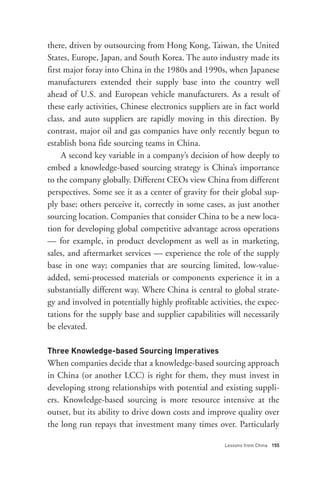 there, driven by outsourcing from Hong Kong, Taiwan, the United
States, Europe, Japan, and South Korea. The auto industry made its
first major foray into China in the 1980s and 1990s, when Japanese
manufacturers extended their supply base into the country well




Three Knowledge-based Sourcing Imperatives
ahead of U.S. and European vehicle manufacturers. As a result of
these early activities, Chinese electronics suppliers are in fact world
class, and auto suppliers are rapidly moving in this direction. By
contrast, major oil and gas companies have only recently begun to
establish bona fide sourcing teams in China.
     A second key variable in a company’s decision of how deeply to
embed a knowledge-based sourcing strategy is China’s importance
to the company globally. Different CEOs view China from different
perspectives. Some see it as a center of gravity for their global sup-
ply base; others perceive it, correctly in some cases, as just another
sourcing location. Companies that consider China to be a new loca-
tion for developing global competitive advantage across operations
— for example, in product development as well as in marketing,
sales, and aftermarket services — experience the role of the supply
base in one way; companies that are sourcing limited, low-value-
added, semi-processed materials or components experience it in a
substantially different way. Where China is central to global strate-




                                                      Lessons from China 155
gy and involved in potentially highly profitable activities, the expec-
tations for the supply base and supplier capabilities will necessarily
be elevated.



When companies decide that a knowledge-based sourcing approach
in China (or another LCC) is right for them, they must invest in
developing strong relationships with potential and existing suppli-
ers. Knowledge-based sourcing is more resource intensive at the
outset, but its ability to drive down costs and improve quality over
the long run repays that investment many times over. Particularly
 