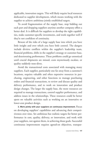 applicable, innovation targets. This will likely require local resources
dedicated to supplier development, which means working with the
supplier to achieve ambitious jointly established targets.
     To avoid fragmentation of the supply base, stop bidding out
each part and dropping suppliers anytime another company offers a
better deal. It is difficult for suppliers to develop the right capabili-
ties, make customer-specific investments, and work together well if
they’re not confident of continuity.
     Beware of the risks of a large supply base into which you have




     3. Work jointly with your suppliers on continuous improvement. Focus
little insight and over which you have little control. The dangers
include divisive conflicts within the supplier’s leadership team,
financial problems, shifts in the supplier’s strategy or customer base,
and deteriorating performance. These problems could go unnoticed
until crucial shipments are missed, costs mysteriously escalate, or
quality suddenly nose-dives.
     Avoid the transactional costs associated with managing many
suppliers. Each supplier, particularly one far away from a customer’s
locations, requires valuable and often expensive resources in pur-
chasing, engineering, and other functions to manage purchasing
orders and financial transactions, to review and discuss quality and
delivery performance, and to work on innovation and product




                                                       Lessons from China 157
design changes. The larger the supply base, the more resources are
required to manage transactions, control supplier performance, and
address issues in the relationships. These resources could be better
spent on valuable activities such as working on an innovative or
lower-cost product design.

on developing suppliers’ capabilities and advancing their competi-
tiveness over time. Set ambitious but realistic targets for better per-
formance in cost, quality, delivery, or innovation, and work with
your suppliers, not against them, in achieving those goals. Successful
continuous improvement requires agreed-on objectives, transpar-
 