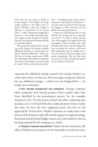 mean that you get more to spend to            tion — including savings targets, project
hit the budget, so $5 million in savings      milestones, and baseline assumptions —




     3. Poor demand management and compliance. Savings evaporate
usually translates to $5 million more to      must be clearly articulated. If not, prepare
spend. Therefore, unless the budget is        for slippage in both execution and the
adjusted to compensate for the money          ability to measure performance.
saved — unless strong-form budgeting is          Finally, even if all else goes well, to truly
practiced — the savings will simply evap-     identify the savings you have captured,
orate. Again, senior management broker-       you need to be able to clearly measure
ing and cross-functional teaming will help    your results against the original plans and
to avoid this problem.                        assumptions. That’s certainly more easily
   Then comes the argument that a chang-      said than done, but if you don’t figure out
ing media buying environment requires         how to measure the variance, you’ll never
additional spending or requires that sav-     fully understand why the savings were or
ings be allocated differently: “What was      were not achieved. Was it a change in the
the basis of savings measurement? Well,       spend assumptions? Did you buy what
we’re operating under different conditions    you said you would, and from the suppli-




     4. Changes in baseline assumptions. Despite the best intentions, the
now, so we can’t possibly save what we said   ers you said you would use?
we would.” Here is where initiative defini-



capturing the additional savings created if the savings initiative ex-
ceeds expectations. In this case, the exact target savings are achieved,
but any additional savings — which were not budgeted for — are
simply spent elsewhere.




                                                              Off the Table, Into the Pocket 165
when companies start buying products from vendors other than
those identified by the procurement process. So, for example,
instead of a 20 x 20 inch poster in black and white, marketing may
purchase a 31.5 x 43 inch full-color, embossed poster from a vendor
that does not have the best negotiated prices and isn’t on the
approved list. Unless these “off-plan” decisions are made with a clear
picture of the business trade-offs and the impact on targeted savings,
functional and divisional budget owners may seek solutions that are
less than optimal for the company as a whole.

effect of inflationary pressures can be impossible to avoid; for exam-
 