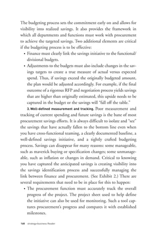• Finance must clearly link the savings initiative to the functional/


   • Adjustments to the budgets must also include changes in the sav-




     3. Well-defined measurement and tracking. Poor measurement and
The budgeting process sets the commitment early on and allows for
visibility into realized savings. It also provides the framework in
which all departments and functions must work with procurement
to achieve the targeted savings. Two additional elements are critical
if the budgeting process is to be effective:

     divisional budgets.

     ings targets to create a true measure of actual versus expected
     spend. Thus, if savings exceed the originally budgeted amount,




   • The procurement function must accurately track the overall
     the plan would be adjusted accordingly. For example, if the final
     outcome of a rigorous RFP and negotiation process yields savings
     that are higher than originally estimated, this upside needs to be
     captured in the budget or the savings will “fall off the table.”

tracking of current spending and future savings is the bane of most
procurement savings efforts. It is always difficult to isolate and “see”
the savings that have actually fallen to the bottom line even when
you have cross-functional teaming, a clearly documented baseline, a
well-defined savings initiative, and a tightly crafted budgeting
process. Savings can disappear for many reasons: some manageable,




168   strategy+business Reader
such as maverick buying or specification changes; some unmanage-
able, such as inflation or changes in demand. Critical to knowing
you have captured the anticipated savings is creating visibility into
the savings identification process and successfully managing the
link between finance and procurement. (See Exhibit 2.) There are
several requirements that need to be in place for this to happen:

     progress of the project. The project sheet used to help define
     the initiative can also be used for monitoring. Such a tool cap-
     tures procurement’s progress and compares it with established
     milestones.
 