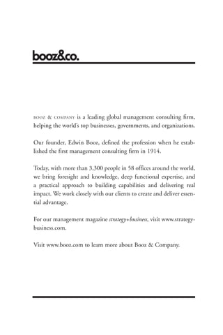 BOOZ   &   COMPANYis a leading global management consulting firm,
helping the world’s top businesses, governments, and organizations.

Our founder, Edwin Booz, defined the profession when he estab-
lished the first management consulting firm in 1914.

Today, with more than 3,300 people in 58 offices around the world,
we bring foresight and knowledge, deep functional expertise, and
a practical approach to building capabilities and delivering real
impact. We work closely with our clients to create and deliver essen-
tial advantage.




                                                     About the Authors 175
For our management magazine strategy+business, visit www.strategy-
business.com.

Visit www.booz.com to learn more about Booz & Company.
 