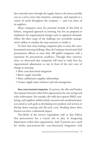 that materials move through the supply chain at the lowest possible
cost to a nerve center that monitors, anticipates, and responds to a
variety of needs throughout the company — and even those of
its suppliers.




    More cross-functional integration.
     Many companies covet the potential rewards of this kind of
holistic, integrated approach to sourcing, but few are prepared to
implement the organizational changes such an approach demands.
Often, the sheer scope of the challenge can overwhelm manage-
ment’s ability to visualize the steps necessary to tackle it.
     To learn how some leading companies plan to meet this trans-
formational sourcing challenge, Booz & Company interviewed chief
procurement officers at more than 100 global companies with a
reputation for procurement excellence. Through these conversa-
tions, we discovered that companies will need to make four key
organizational adjustments to stay in front of the next wave of
change in sourcing:
   • More cross-functional integration
   • Better supply networks
   • More collaborative supplier relationships
   • Greater supply chain resilience and risk management




                               Reinventing Procurement to Drive Growth and Profitability   19
                                     At present, the silos and borders
that separate functions often limit opportunities for cost savings and
value achievement. For example, the walls that separate R&D, mar-
keting, and suppliers inhibit jointly executed and coordinated proj-
ects aimed at such goals as developing new products and services or
driving down sourcing and life-cycle costs. Breaking down these
barriers can have a substantial impact.
    Two-thirds of the survey’s respondents told us they believe
that procurement has a crucial role to play in integrating
departments within their organizations. And 73 percent saw a need
for similar procurement-led, cross-functional integration with
 