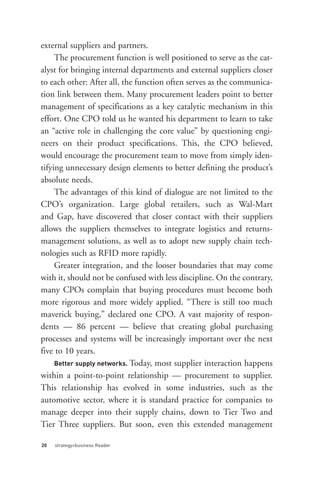 external suppliers and partners.
     The procurement function is well positioned to serve as the cat-
alyst for bringing internal departments and external suppliers closer
to each other: After all, the function often serves as the communica-
tion link between them. Many procurement leaders point to better
management of specifications as a key catalytic mechanism in this
effort. One CPO told us he wanted his department to learn to take
an “active role in challenging the core value” by questioning engi-
neers on their product specifications. This, the CPO believed,




     Better supply networks. Today, most supplier interaction happens
would encourage the procurement team to move from simply iden-
tifying unnecessary design elements to better defining the product’s
absolute needs.
     The advantages of this kind of dialogue are not limited to the
CPO’s organization. Large global retailers, such as Wal-Mart
and Gap, have discovered that closer contact with their suppliers
allows the suppliers themselves to integrate logistics and returns-
management solutions, as well as to adopt new supply chain tech-
nologies such as RFID more rapidly.
     Greater integration, and the looser boundaries that may come
with it, should not be confused with less discipline. On the contrary,
many CPOs complain that buying procedures must become both




20   strategy+business Reader
more rigorous and more widely applied. “There is still too much
maverick buying,” declared one CPO. A vast majority of respon-
dents — 86 percent — believe that creating global purchasing
processes and systems will be increasingly important over the next
five to 10 years.

within a point-to-point relationship — procurement to supplier.
This relationship has evolved in some industries, such as the
automotive sector, where it is standard practice for companies to
manage deeper into their supply chains, down to Tier Two and
Tier Three suppliers. But soon, even this extended management
 