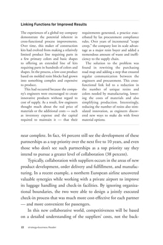 Linking Functions for Improved Results

The experiences of a global toy company      requirements generated, a practice exac-
demonstrate the potential inherent in        erbated by lax procurement compliance
cross-functional process improvements.       rules. Over years of incremental “scope
Over time, this maker of construction        creep,” the company lost its scale advan-
kits had evolved from making a relatively    tage as a major resin buyer and added a
limited product line requiring parts in      tremendous amount of waste and ineffi-
a few primary colors and basic shapes        ciency to the supply chain.
to offering an extended line of kits            The solution to the problem was
requiring parts in hundreds of colors and    found in rewriting the purchasing
shapes. In the process, a low-cost product   road map and adding a step that ensured
based on molded resin blocks had grown       regular communication between the
into something complex and expensive         engineers and procurement. This cross-
to produce.                                  functional link led to a reduction in
   This had occurred because the compa-      the number of unique resins and
ny’s engineers were encouraged to create     colors needed by manufacturing, lower-
innovative products without regard to        ing the costs of materials and also
cost of supply. As a result, few engineers   simplifying production. Interestingly,
thought much about the real price of         reducing the number of resins also stim-
materials or the additional costs — such     ulated innovation, as engineers discov-
as inventory expense and the capital         ered new ways to make do with fewer
required to maintain it — that their         material options.



near complete. In fact, 44 percent still see the development of these
partnerships as a top priority over the next five to 10 years, and even
those who don’t see such partnerships as a top priority say they




22   strategy+business Reader
intend to pursue a greater level of collaboration (38 percent).
     Typically, collaboration with suppliers occurs in the areas of new
product development, order delivery and fulfillment, and manufac-
turing. In a recent example, a northern European airline uncovered
valuable synergies while working with a private airport to improve
its luggage handling and check-in facilities. By ignoring organiza-
tional boundaries, the two were able to design a jointly executed
check-in process that was much more cost-effective for each partner
— and more convenient for passengers.
     In this new collaborative world, competitiveness will be based
on a detailed understanding of the suppliers’ costs, not the back-
 