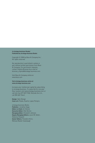 A strategy+business Reader
Published by strategy+business Books

Copyright © 2008 by Booz & Company Inc.
All rights reserved.

No reproduction is permitted in whole or
part without written permission from Booz
& Company. For permission requests,
contact Virginia Brosnan by e-mail at
brosnan_virginia@strategy-business.com.

Visit Booz & Company online at
www.booz.com

Visit strategy+business online at
www.strategy-business.com

Increase your intellectual capital by subscribing
to strategy+business. To subscribe for one year
(four issues), visit www.strategy-business.com or
call toll-free 877 829 9108. (Outside the U.S.,
call 850 682 7644.)

Design: Opto Design
Cover art: Pelato, Duarte, Lopez Pereyra

strategy+business Books
Publisher: Jonathan Gage
Editor-in-Chief: Art Kleiner
Executive Editor: Rob Norton
Managing Editor: Elizabeth Johnson
Deputy Managing Editors: Laura W. Geller,
Debaney Shepard
Senior Editors: Theodore Kinni,
Melissa Master Cavanaugh
 