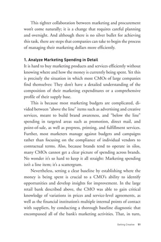 1. Analyze Marketing Spending in Detail
    This tighter collaboration between marketing and procurement
won’t come naturally; it is a change that requires careful planning
and oversight. And although there is no silver bullet for achieving
this task, there are steps that companies can take to begin the process
of managing their marketing dollars more efficiently.



It is hard to buy marketing products and services efficiently without
knowing where and how the money is currently being spent. Yet this
is precisely the situation in which most CMOs of large companies
find themselves: They don’t have a detailed understanding of the
composition of their marketing expenditures or a comprehensive
profile of their supply base.
     This is because most marketing budgets are complicated, di-
vided between “above the line” items such as advertising and creative
services, meant to build brand awareness, and “below the line”
spending in targeted areas such as promotion, direct mail, and
point-of-sale, as well as prepress, printing, and fulfillment services.
Further, most marketers manage against budgets and campaigns
rather than focusing on the compliance of individual vendors to
contractual terms. Also, because brands tend to operate in silos,




                                                        Getting Creative   51
many CMOs cannot get a clear picture of spending across brands.
No wonder it’s so hard to keep it all straight: Marketing spending
isn’t a line item; it’s a scattergram.
     Nevertheless, setting a clear baseline by establishing where the
money is being spent is crucial to a CMO’s ability to identify
opportunities and develop insights for improvement. In the large
retail bank described above, the CMO was able to gain critical
knowledge of variations in prices and service-level agreements, as
well as the financial institution’s multiple internal points of contact
with suppliers, by conducting a thorough baseline diagnostic that
encompassed all of the bank’s marketing activities. That, in turn,
 