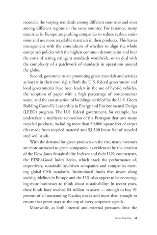 reconcile the varying standards among different countries and even
among different regions in the same country. For instance, many
countries in Europe are pushing companies to reduce carbon emis-
sions and use more recyclable materials in their products. This leaves
management with the conundrum of whether to align the whole
company’s policies with the highest common denominator and bear
the costs of setting stringent standards worldwide, or to deal with
the complexity of a patchwork of standards in operations around
the globe.
     Second, governments are promoting green materials and services
as buyers in their own right: Both the U.S. federal government and
local governments have been leaders in the use of hybrid vehicles,
the adoption of paper with a high percentage of postconsumer
waste, and the construction of buildings certified by the U.S. Green
Building Council’s Leadership in Energy and Environmental Design
(LEED) program. The U.S. federal government, for example, has
undertaken a multiyear renovation of the Pentagon that uses many
recycled products, including more than 59,000 square feet of carpet
tiles made from recycled material and 53,500 linear feet of recycled
steel wall studs.
     With the demand for green products on the rise, many investors




                                                        Green Sourcing   63
are more attracted to green companies, as evidenced by the creation
of the Dow Jones Sustainability Indexes and their U.K. counterpart,
the FTSE4Good Index Series, which track the performance of,
respectively, sustainability-driven companies and companies meet-
ing global CSR standards. Institutional funds that invest along
social guidelines in Europe and the U.S. also appear to be encourag-
ing more businesses to think about sustainability: In recent years,
these funds have reached $4 trillion in assets — enough to buy 91
percent of all outstanding Nasdaq stocks and more than enough to
ensure that green stays at the top of every corporate agenda.
     Meanwhile, as both internal and external pressures drive the
 
