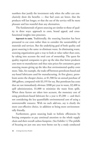 Approach to costs. Traditionally, the sourcing function has been
numbers that justify the investment only when the seller can con-
clusively show the benefits — that fuel costs are lower, that the
products will last longer, or that the use of the service will be more
pleasant and less wasteful than any alternatives.
     The fundamentals of green sourcing are similar to those of qual-
ity in three ways: approach to costs, brand appeal, and cross-
functional insights into processes.

pressured to cut costs rather than to consider the sustainability of
materials and services. But the underlying goal of both quality and
green sourcing is the same: to eliminate waste. In eliminating waste,
sourcing organizations gain a way to look at value rather than costs,
by taking into account the total cost of ownership. The quest for
quality required companies to give up the idea that better products
cost more to manufacture and thus raise prices for consumers; green
sourcing means giving up the idea that environmental quality costs
more. Take, for example, the trade-off between petroleum-based and
soy-based lubricants used for manufacturing. At first glance, petro-
leum seems the cheaper choice, at $1,500 for an annual purchase of
300 gallons, compared with $3,195 for soy. But petroleum has costs
that are not immediately obvious: $300 per year in waste, $2,400 in




66   strategy+business Reader
spill administration, $1,000 to minimize the waste from spills.
When these factors are taken into account, the monetary cost of
using petroleum-based lubricant for a year is $5,200 — and that’s
not considering the less quantifiable environmental cost of using a
nonrenewable resource. With no such add-ons, soy is clearly the
more cost-effective choice, in addition to being more environmen-
tally friendly.
     Furthermore, green sourcing leads to holistic efficiencies by
forcing companies to pay continual attention to the whole supply
chain and their overall carbon footprint. (See Exhibit 1.) The pitfalls
of focusing on just one area were borne out by a study conducted
 