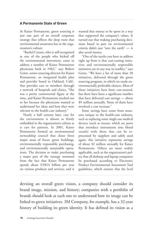 A Permanente State of Green

At Kaiser Permanente, green sourcing is      wanted that money to be spent in a way
just one part of an overall corporate        that supported the company’s values. It
strategy that reflects the deep roots that   turned out that making purchasing deci-
environmental awareness has in the orga-     sions based in part on environmental
nization’s culture.                          criteria didn’t just “save the earth” — it
   “Rachel Carson, who is still recognized   also saved money.
as one of the people who kicked off             “One of the myths you have to address
the environmental movement, came to          right up front is that cost-cutting initia-
address a number of Kaiser Permanente        tives and environmentally responsible
physicians back in 1963,” says Robert        initiatives are in any way in conflict,” says
Gotto, senior sourcing director for Kaiser   Gotto. “We have a list of more than 30
Permanente, an integrated health plan        initiatives, delivered through the green
and provider based in Oakland, Calif.,       sourcing program, in which we made en-
that provides care to members through        vironmentally preferable choices. Most of
a network of hospitals and clinics. “She     those initiatives have been cost-neutral,
was a pretty controversial figure at the     but there have been a significant number
time, and Kaiser Permanente reached out      that have delivered cost savings — about
to her because the physicians wanted to      $9 million annually. None of them have
understand her ideas and how they were       involved a cost increase.”
relevant to the health-care industry.”          Some savings have come from meas-
   Nearly a half century later, care for     ures unique to the health-care industry,
the environment is almost as firmly          such as replacing some single-use medical
embedded in the organization’s culture as    devices (such as trocars, which are ports
is care for patients. In 2001, Kaiser        that introduce instruments into blood
Permanente formed an environmental           vessels) with those that can be re-
stewardship council that chose three         processed by suppliers and safely used
major areas of focus: green buildings,       again; this initiative represents savings




70   strategy+business Reader
environmentally responsible purchasing,      of about $2 million annually for Kaiser
and environmentally sustainable opera-       Permanente. Others are more widely
tions. The decision to make purchasing       applicable, such as the organization’s pol-
a major part of the strategy stemmed         icy that all desktop and laptop computers
from the fact that Kaiser Permanente         be purchased according to Electronic
spends about US$14 billion per year          Product Environmental Assessment Tool
on various products and services, and it     guidelines, which ensures that the level



devising an overall green vision, a company should consider its
brand image, mission, and history; companies with a portfolio of
brands should look at each one to understand how its image can be
linked to green initiatives. 3M Company, for example, has a 32-year
history of building its green identity. It has defined its vision as a
 