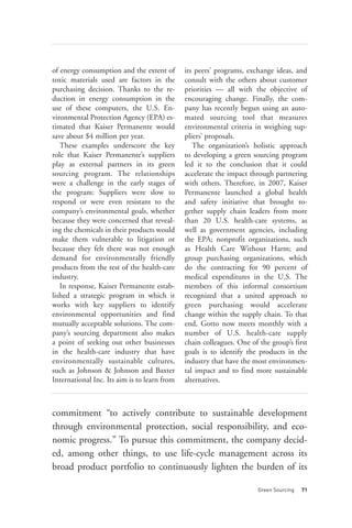of energy consumption and the extent of       its peers’ programs, exchange ideas, and
toxic materials used are factors in the       consult with the others about customer
purchasing decision. Thanks to the re-        priorities — all with the objective of
duction in energy consumption in the          encouraging change. Finally, the com-
use of these computers, the U.S. En-          pany has recently begun using an auto-
vironmental Protection Agency (EPA) es-       mated sourcing tool that measures
timated that Kaiser Permanente would          environmental criteria in weighing sup-
save about $4 million per year.               pliers’ proposals.
   These examples underscore the key             The organization’s holistic approach
role that Kaiser Permanente’s suppliers       to developing a green sourcing program
play as external partners in its green        led it to the conclusion that it could
sourcing program. The relationships           accelerate the impact through partnering
were a challenge in the early stages of       with others. Therefore, in 2007, Kaiser
the program: Suppliers were slow to           Permanente launched a global health
respond or were even resistant to the         and safety initiative that brought to-
company’s environmental goals, whether        gether supply chain leaders from more
because they were concerned that reveal-      than 20 U.S. health-care systems, as
ing the chemicals in their products would     well as government agencies, including
make them vulnerable to litigation or         the EPA; nonprofit organizations, such
because they felt there was not enough        as Health Care Without Harm; and
demand for environmentally friendly           group purchasing organizations, which
products from the rest of the health-care     do the contracting for 90 percent of
industry.                                     medical expenditures in the U.S. The
   In response, Kaiser Permanente estab-      members of this informal consortium
lished a strategic program in which it        recognized that a united approach to
works with key suppliers to identify          green purchasing would accelerate
environmental opportunities and find          change within the supply chain. To that




                                                                       Green Sourcing   71
mutually acceptable solutions. The com-       end, Gotto now meets monthly with a
pany’s sourcing department also makes         number of U.S. health-care supply
a point of seeking out other businesses       chain colleagues. One of the group’s first
in the health-care industry that have         goals is to identify the products in the
environmentally sustainable cultures,         industry that have the most environmen-
such as Johnson & Johnson and Baxter          tal impact and to find more sustainable
International Inc. Its aim is to learn from   alternatives.



commitment “to actively contribute to sustainable development
through environmental protection, social responsibility, and eco-
nomic progress.” To pursue this commitment, the company decid-
ed, among other things, to use life-cycle management across its
broad product portfolio to continuously lighten the burden of its
 