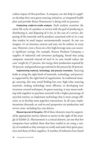Conducting cradle-to-cradle analysis. Such analysis examines the




     Implementing material, technology, and process innovation. Sourcing
carbon impact of that purchase. A company can also help its suppli-
ers develop their own green sourcing initiatives, as integrated health
plan and provider Kaiser Permanente is doing with its partners.

entire life cycle of a product or service with the goal of producing it,
distributing it, and disposing of it (or, in the case of a service, dis-
posing of the materials and by-products associated with it) in a way
that renders its total impact environmentally neutral. As one can
imagine, it’s an intensive exercise and may not be realistic in every




     Measuring a set of the gains. All of these elements must be support-
case. However, even a focus on a few high-leverage areas can uncov-
er significant savings. For example, Sonoco Products Company, a
supplier of industrial and consumer packaging, found that using
composite materials instead of steel in its cans would reduce the
cans’ weight by 27 percent, the energy their production required by
34 percent, and greenhouse gas emitted in the process by 20 percent.

looks at using the right kinds of materials, technology, and process-
es supported by the right kind of organization. In traditional strate-
gic sourcing, this may entail finding low-cost, high-value sourcing
materials, making technology more efficient, or developing new
inventory control techniques. In green sourcing, it may mean work-




74   strategy+business Reader
ing with suppliers to purchase materials with a higher percentage of
recycled content, to implement technology that is more energy effi-
cient, or to develop more paperless transactions. In all cases, imple-
mentation demands an end-to-end perspective on production and
service costs, including key cost drivers.

ed by appropriate metrics (shown as arrows to the right of the trian-
gle in Exhibit 2). Measurement is a critical element, yet one that few
companies have tackled; those that have waded in are using a vari-
ety of standards as they attempt to certify and audit their green prac-
tices and those of their suppliers. A number of industries have heard
 