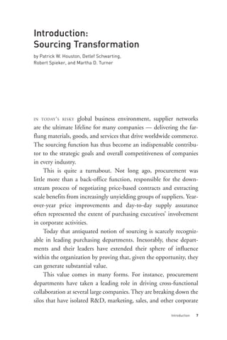 Introduction:
Sourcing Transformation
by Patrick W. Houston, Detlef Schwarting,
Robert Spieker, and Martha D. Turner




IN TODAY ’ S RISKY global business environment, supplier networks
are the ultimate lifeline for many companies — delivering the far-
flung materials, goods, and services that drive worldwide commerce.
The sourcing function has thus become an indispensable contribu-
tor to the strategic goals and overall competitiveness of companies
in every industry.
     This is quite a turnabout. Not long ago, procurement was
little more than a back-office function, responsible for the down-
stream process of negotiating price-based contracts and extracting
scale benefits from increasingly unyielding groups of suppliers. Year-
over-year price improvements and day-to-day supply assurance




                                                          Introduction   7
often represented the extent of purchasing executives’ involvement
in corporate activities.
     Today that antiquated notion of sourcing is scarcely recogniz-
able in leading purchasing departments. Inexorably, these depart-
ments and their leaders have extended their sphere of influence
within the organization by proving that, given the opportunity, they
can generate substantial value.
     This value comes in many forms. For instance, procurement
departments have taken a leading role in driving cross-functional
collaboration at several large companies. They are breaking down the
silos that have isolated R&D, marketing, sales, and other corporate
 