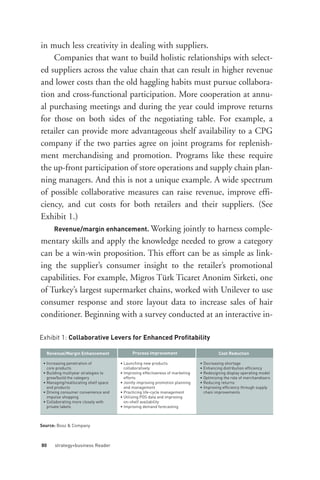 Revenue/margin enhancement. Working jointly to harness comple-
in much less creativity in dealing with suppliers.
    Companies that want to build holistic relationships with select-
ed suppliers across the value chain that can result in higher revenue
and lower costs than the old haggling habits must pursue collabora-
tion and cross-functional participation. More cooperation at annu-
al purchasing meetings and during the year could improve returns
for those on both sides of the negotiating table. For example, a




Exhibit 1: Collaborative Levers for Enhanced Profitability
retailer can provide more advantageous shelf availability to a CPG
company if the two parties agree on joint programs for replenish-
ment merchandising and promotion. Programs like these require
the up-front participation of store operations and supply chain plan-
ning managers. And this is not a unique example. A wide spectrum
of possible collaborative measures can raise revenue, improve effi-
ciency, and cut costs for both retailers and their suppliers. (See




  Revenue/Margin Enhancement                 Process Improvement                          Cost Reduction
Exhibit 1.)




 • Increasing penetration of           • Launching new products                 • Decreasing shortage
   core products                         collaboratively                        • Enhancing distribution efficiency
mentary skills and apply the knowledge needed to grow a category




 • Building multiyear strategies to    • Improving effectiveness of marketing   • Redesigning display operating model
   grow/build the category               efforts                                • Optimizing the role of merchandisers
can be a win-win proposition. This effort can be as simple as link-




 • Managing/reallocating shelf space   • Jointly improving promotion planning   • Reducing returns
   and products                          and management                         • Improving efficiency through supply
 • Driving consumer convenience and    • Practicing life-cycle management         chain improvements
ing the supplier’s consumer insight to the retailer’s promotional




   impulse shopping                    • Utilizing POS data and improving
 • Collaborating more closely with       on-shelf availability
capabilities. For example, Migros Türk Ticaret Anonim Sirketi, one




   private labels                      • Improving demand forecasting



Source: Booz & Company
of Turkey’s largest supermarket chains, worked with Unilever to use




80     strategy+business Reader
consumer response and store layout data to increase sales of hair
conditioner. Beginning with a survey conducted at an interactive in-
 