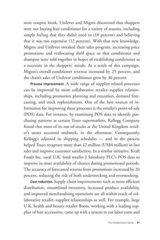 Process improvement. A wide range of supplier-related processes
store coupon kiosk, Unilever and Migros discovered that shoppers
were not buying hair conditioner for a variety of reasons, including
simply feeling that they didn’t need to (18 percent) and believing
that it was too expensive (12 percent). With that new knowledge,
Migros and Unilever tweaked their sales program, increasing price
promotions and reallocating shelf space so that conditioner and
shampoo were sold together in hopes of establishing conditioner as
a necessity in the shoppers’ minds. As a result of this campaign,
Migros’s overall conditioner revenue increased by 25 percent, and




     Cost reduction. Supply chain improvements such as more efficient
the chain’s sales of Unilever conditioner grew by 36 percent.

can be improved by more collaborative retailer–supplier relation-
ships, including promotion planning and execution, demand fore-
casting, and stock replenishment. One of the best sources of in-
formation for improving these processes is the retailer’s point-of-sale
(POS) data. For instance, by examining POS data to identify pur-
chasing patterns at certain Tesco supermarkets, Kellogg Company
found that most of its out-of-stocks at the United Kingdom retail-
er’s stores occurred midweek, in the afternoon. Consequently,
Kellogg’s adjusted its shipping schedules — and in the process
helped Tesco recapture more than £2 million (US$4 million) in lost




                                                   The Collaboration Game   81
sales and improve customer satisfaction. In a similar initiative, Kraft
Foods Inc. used U.K. food retailer J Sainsbury PLC’s POS data to
improve in-store availability of cheeses during promotional periods.
The accuracy of forecasted returns from promotions increased by 20
percent, reducing the risk of both understocking and overstocking.

distribution, streamlined inventory, increased product availability,
and improved merchandising operations are all within reach of col-
laborative retailer–supplier relationships as well. For example, large
U.K. health and beauty retailer Boots, working with a leading sup-
plier of hair accessories, came up with a system to cut labor costs and
 