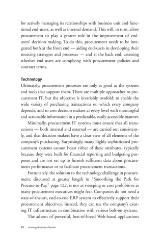 Technology
for actively managing its relationships with business unit and func-
tional end-users, as well as internal demand. This will, in turn, allow
procurement to play a greater role in the improvement of end-
users’ decision making. To do this, procurement needs to be inte-
grated both at the front end — aiding end-users in developing their
sourcing strategies and processes — and at the back end, assessing
whether end-users are complying with procurement policies and
contract terms.



Ultimately, procurement processes are only as good as the systems
and tools that support them. There are multiple approaches to pro-
curement IT, but the objective is invariably twofold: to enable the
wide variety of purchasing transactions on which every company
depends, and to arm decision makers at every level with meaningful
and actionable information in a predictable, easily accessible manner.
     Minimally, procurement IT systems must ensure that all trans-
actions — both internal and external — are carried out consistent-
ly, and that decision makers have a clear view of all elements of the
company’s purchasing. Surprisingly, many highly sophisticated pro-
curement systems cannot boast either of these attributes, typically




92   strategy+business Reader
because they were built for financial reporting and budgeting pur-
poses and are not set up to furnish sufficient data about procure-
ment performance or to facilitate procurement transactions.
     Fortunately, the solution to the technology challenge in procure-
ment, discussed at greater length in “Smoothing the Path for
Procure-to-Pay,” page 122, is not as sweeping or cost prohibitive as
many procurement executives might fear. Companies do not need a
state-of-the-art, end-to-end ERP system to effectively support their
procurement objectives. Instead, they can use the company’s exist-
ing IT infrastructure in combination with various bolt-on systems.
     The advent of powerful, best-of-breed Web-based applications
 