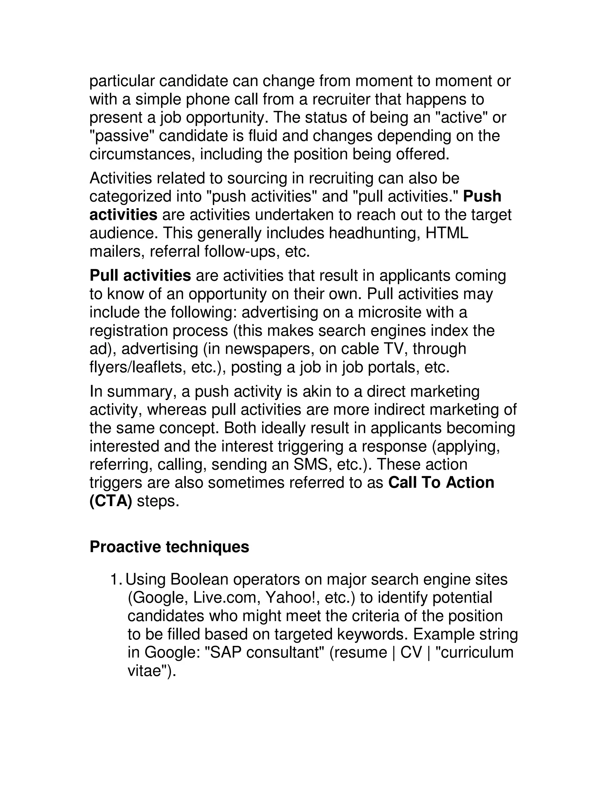 particular candidate can change from moment to moment or
with a simple phone call from a recruiter that happens to
present a job opportunity. The status of being an "active" or
"passive" candidate is fluid and changes depending on the
circumstances, including the position being offered.
Activities related to sourcing in recruiting can also be
categorized into "push activities" and "pull activities." Push
activities are activities undertaken to reach out to the target
audience. This generally includes headhunting, HTML
mailers, referral follow-ups, etc.
Pull activities are activities that result in applicants coming
to know of an opportunity on their own. Pull activities may
include the following: advertising on a microsite with a
registration process (this makes search engines index the
ad), advertising (in newspapers, on cable TV, through
flyers/leaflets, etc.), posting a job in job portals, etc.
In summary, a push activity is akin to a direct marketing
activity, whereas pull activities are more indirect marketing of
the same concept. Both ideally result in applicants becoming
interested and the interest triggering a response (applying,
referring, calling, sending an SMS, etc.). These action
triggers are also sometimes referred to as Call To Action
(CTA) steps.

Proactive techniques

   1. Using Boolean operators on major search engine sites
      (Google, Live.com, Yahoo!, etc.) to identify potential
      candidates who might meet the criteria of the position
      to be filled based on targeted keywords. Example string
      in Google: "SAP consultant" (resume | CV | "curriculum
      vitae").
 