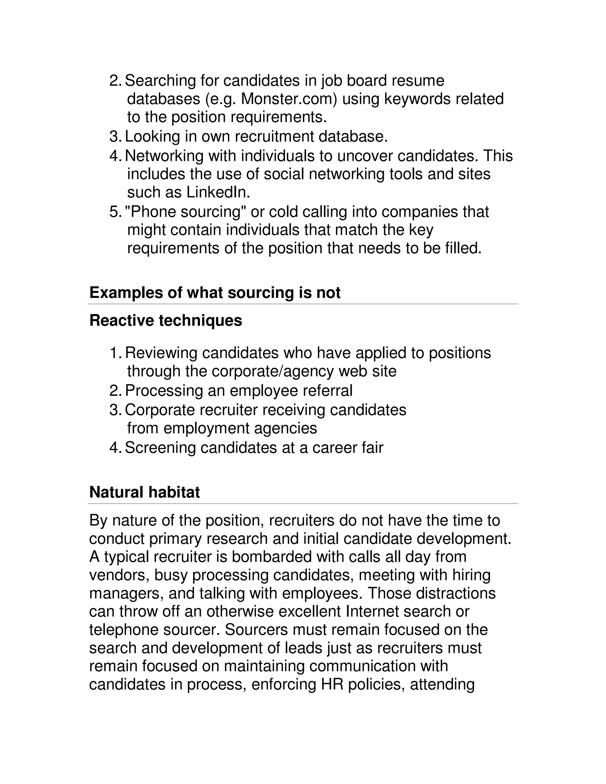 2. Searching for candidates in job board resume
     databases (e.g. Monster.com) using keywords related
     to the position requirements.
  3. Looking in own recruitment database.
  4. Networking with individuals to uncover candidates. This
     includes the use of social networking tools and sites
     such as LinkedIn.
  5. "Phone sourcing" or cold calling into companies that
     might contain individuals that match the key
     requirements of the position that needs to be filled.

Examples of what sourcing is not
Reactive techniques

  1. Reviewing candidates who have applied to positions
     through the corporate/agency web site
  2. Processing an employee referral
  3. Corporate recruiter receiving candidates
     from employment agencies
  4. Screening candidates at a career fair

Natural habitat
By nature of the position, recruiters do not have the time to
conduct primary research and initial candidate development.
A typical recruiter is bombarded with calls all day from
vendors, busy processing candidates, meeting with hiring
managers, and talking with employees. Those distractions
can throw off an otherwise excellent Internet search or
telephone sourcer. Sourcers must remain focused on the
search and development of leads just as recruiters must
remain focused on maintaining communication with
candidates in process, enforcing HR policies, attending
 