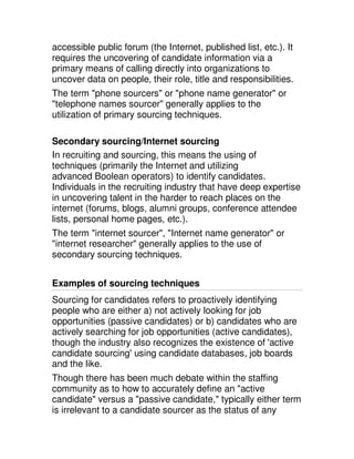 accessible public forum (the Internet, published list, etc.). It
requires the uncovering of candidate information via a
primary means of calling directly into organizations to
uncover data on people, their role, title and responsibilities.
The term "phone sourcers" or "phone name generator" or
"telephone names sourcer" generally applies to the
utilization of primary sourcing techniques.

Secondary sourcing/Internet sourcing
In recruiting and sourcing, this means the using of
techniques (primarily the Internet and utilizing
advanced Boolean operators) to identify candidates.
Individuals in the recruiting industry that have deep expertise
in uncovering talent in the harder to reach places on the
internet (forums, blogs, alumni groups, conference attendee
lists, personal home pages, etc.).
The term "internet sourcer", "Internet name generator" or
"internet researcher" generally applies to the use of
secondary sourcing techniques.


Examples of sourcing techniques
Sourcing for candidates refers to proactively identifying
people who are either a) not actively looking for job
opportunities (passive candidates) or b) candidates who are
actively searching for job opportunities (active candidates),
though the industry also recognizes the existence of 'active
candidate sourcing' using candidate databases, job boards
and the like.
Though there has been much debate within the staffing
community as to how to accurately define an "active
candidate" versus a "passive candidate," typically either term
is irrelevant to a candidate sourcer as the status of any
 