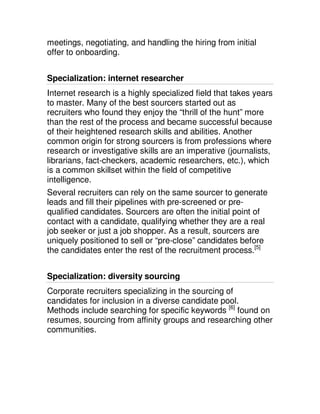 meetings, negotiating, and handling the hiring from initial
offer to onboarding.


Specialization: internet researcher
Internet research is a highly specialized field that takes years
to master. Many of the best sourcers started out as
recruiters who found they enjoy the “thrill of the hunt” more
than the rest of the process and became successful because
of their heightened research skills and abilities. Another
common origin for strong sourcers is from professions where
research or investigative skills are an imperative (journalists,
librarians, fact-checkers, academic researchers, etc.), which
is a common skillset within the field of competitive
intelligence.
Several recruiters can rely on the same sourcer to generate
leads and fill their pipelines with pre-screened or pre-
qualified candidates. Sourcers are often the initial point of
contact with a candidate, qualifying whether they are a real
job seeker or just a job shopper. As a result, sourcers are
uniquely positioned to sell or “pre-close” candidates before
the candidates enter the rest of the recruitment process.[5]


Specialization: diversity sourcing
Corporate recruiters specializing in the sourcing of
candidates for inclusion in a diverse candidate pool.
Methods include searching for specific keywords [6] found on
resumes, sourcing from affinity groups and researching other
communities.
 