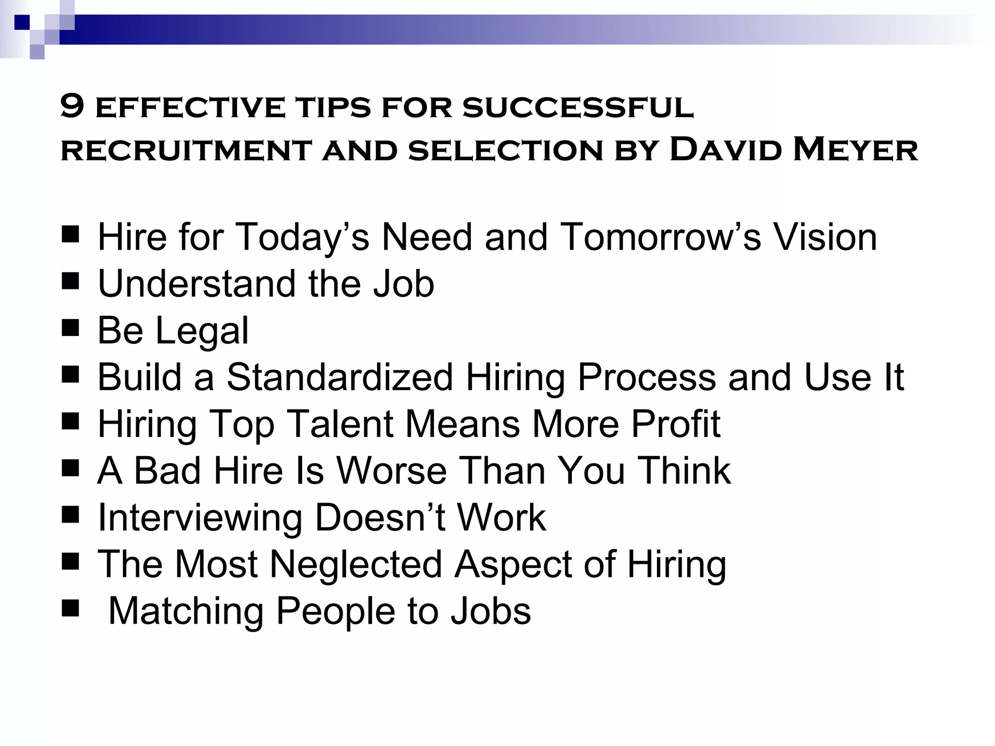9 effective tips for successful recruitment and selection by David Meyer Hire for Today’s Need and Tomorrow’s Vision Understand the Job  Be Legal  Build a Standardized Hiring Process and Use It Hiring Top Talent Means More Profit  A Bad Hire Is Worse Than You Think  Interviewing Doesn’t Work The Most Neglected Aspect of Hiring  Matching People to Jobs  