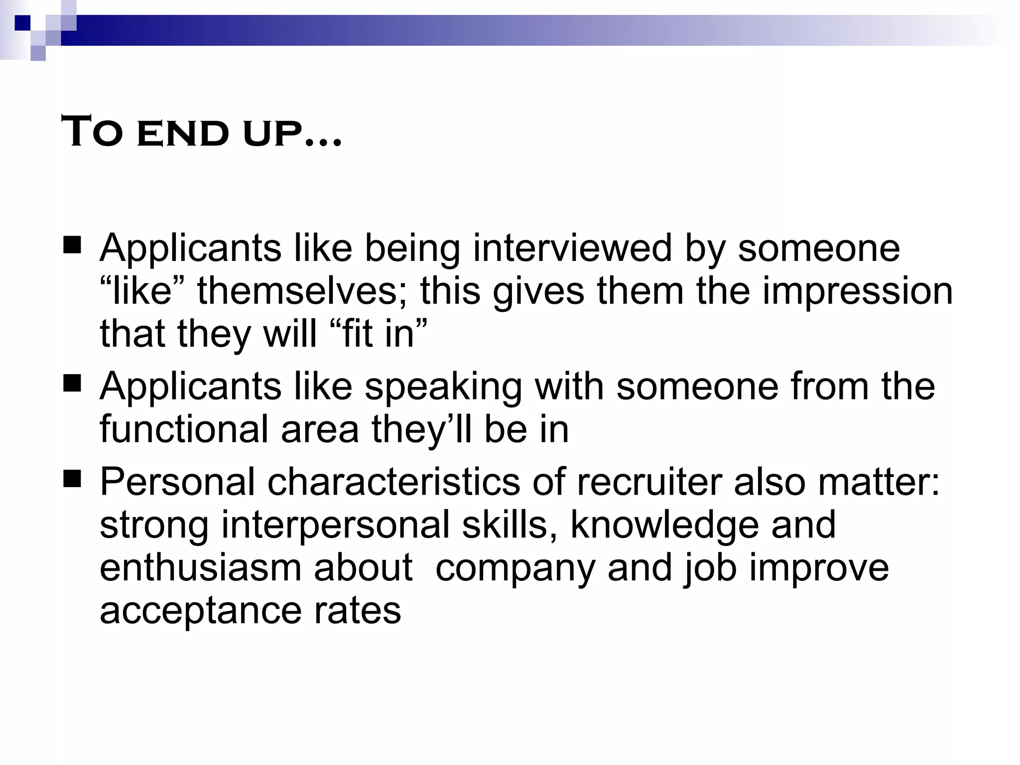 To end up… Applicants like being interviewed by someone “like” themselves; this gives them the impression that they will “fit in” Applicants like speaking with someone from the functional area they’ll be in Personal characteristics of recruiter also matter:  strong interpersonal skills, knowledge and enthusiasm about  company and job improve acceptance rates 