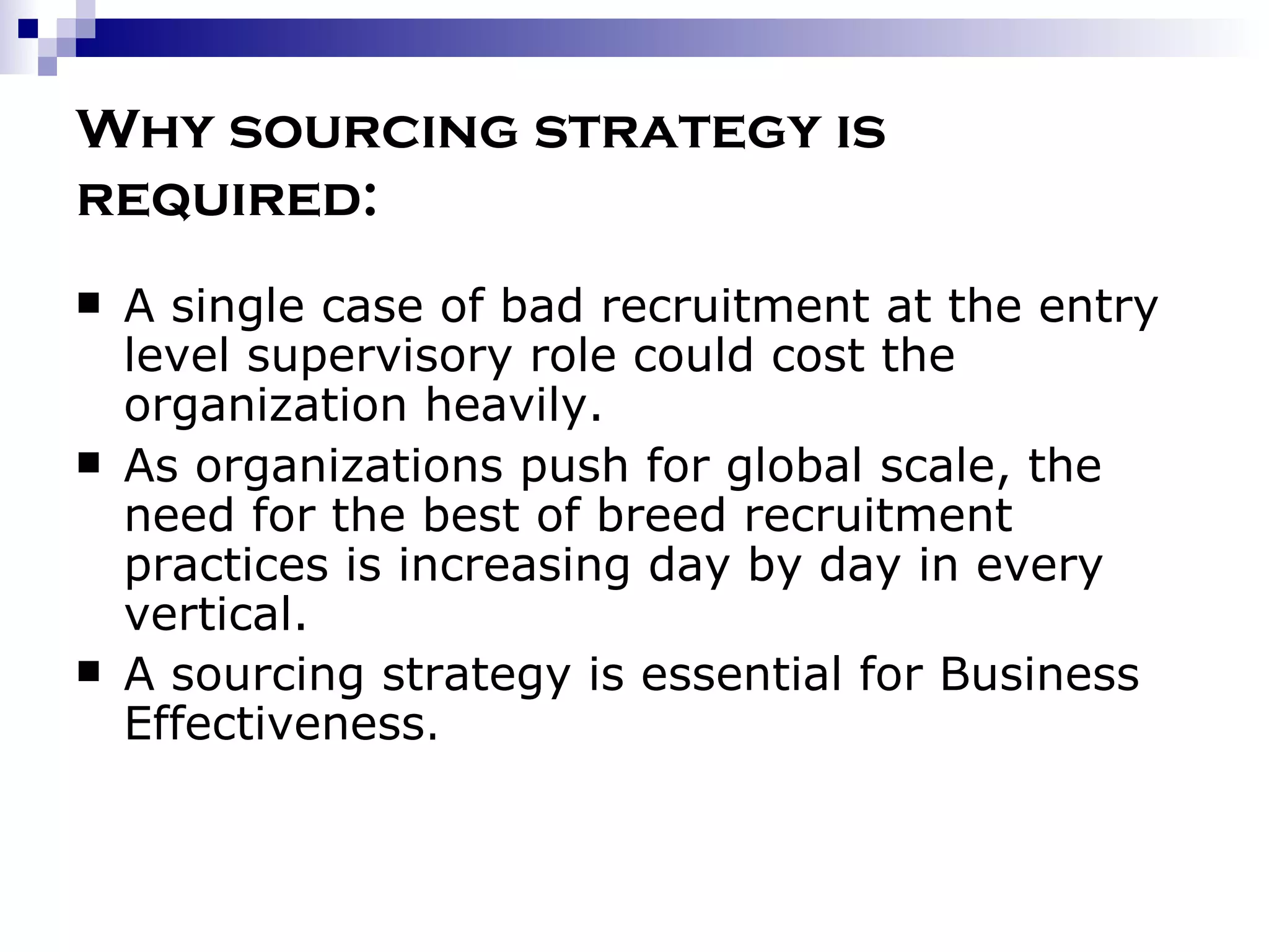 Why sourcing strategy is required: A single case of bad recruitment at the entry level supervisory role could cost the organization heavily. As organizations push for global scale, the need for the best of breed recruitment practices is increasing day by day in every vertical.  A sourcing strategy is essential for Business Effectiveness . 
