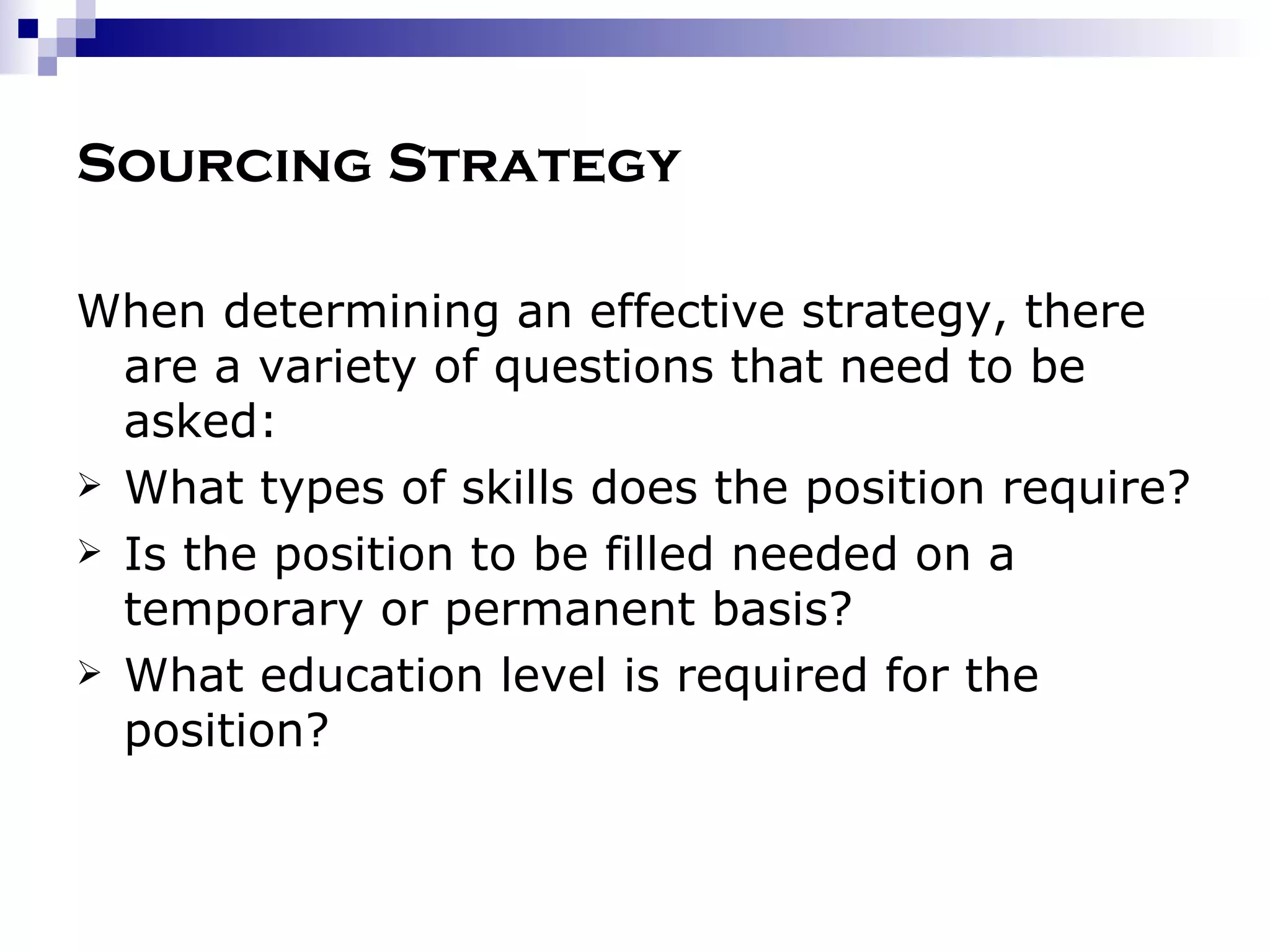 Sourcing Strategy When determining an effective strategy, there are a variety of questions that need to be asked: What types of skills does the position require? Is the position to be filled needed on a temporary or permanent basis? What education level is required for the position? 