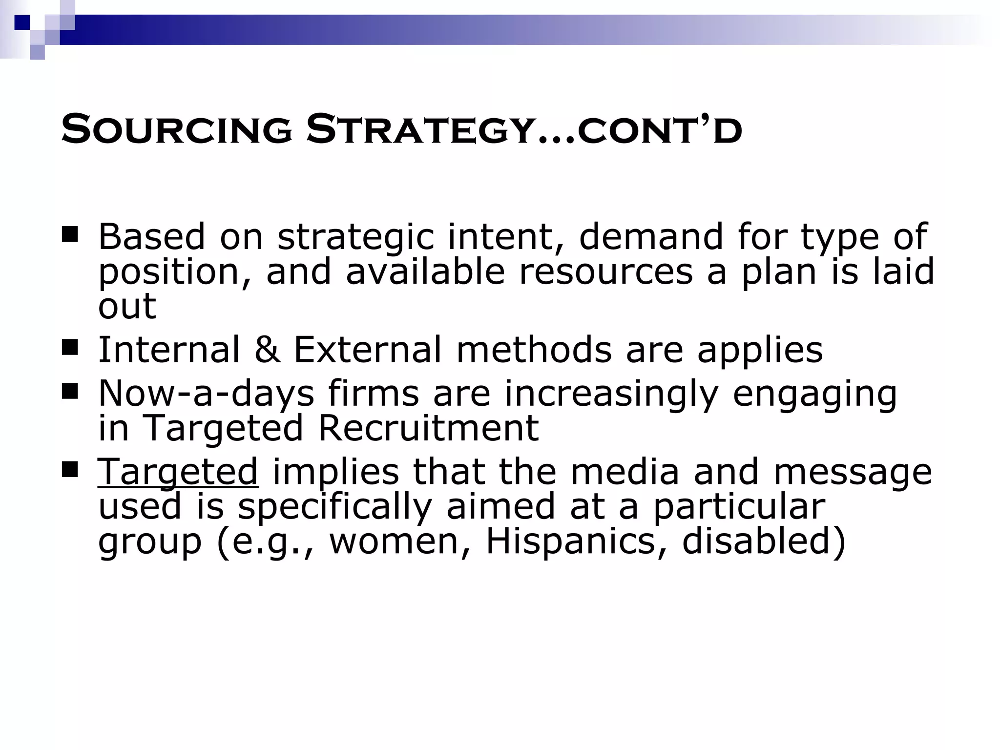 Sourcing Strategy…cont’d Based on strategic intent, demand for type of position, and available resources a plan is laid out Internal & External methods are applies Now-a-days firms are increasingly engaging in Targeted Recruitment Targeted  implies that the media and message used is specifically aimed at a particular group (e.g., women, Hispanics, disabled) 