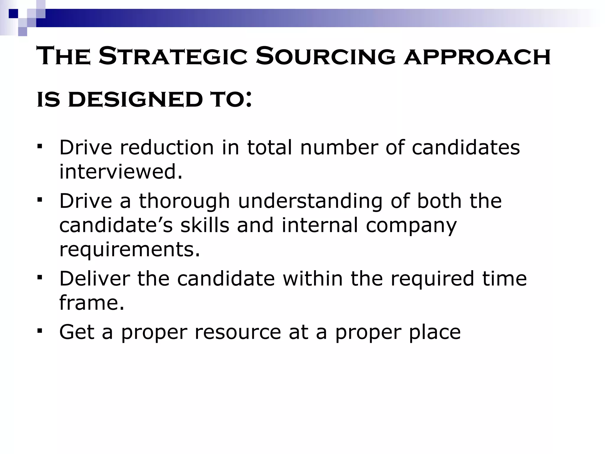 The Strategic Sourcing approach is designed to:   Drive reduction in total number of candidates interviewed. Drive a thorough understanding of both the candidate’s skills and internal company requirements. Deliver the candidate within the required time frame. Get a proper resource at a proper place 