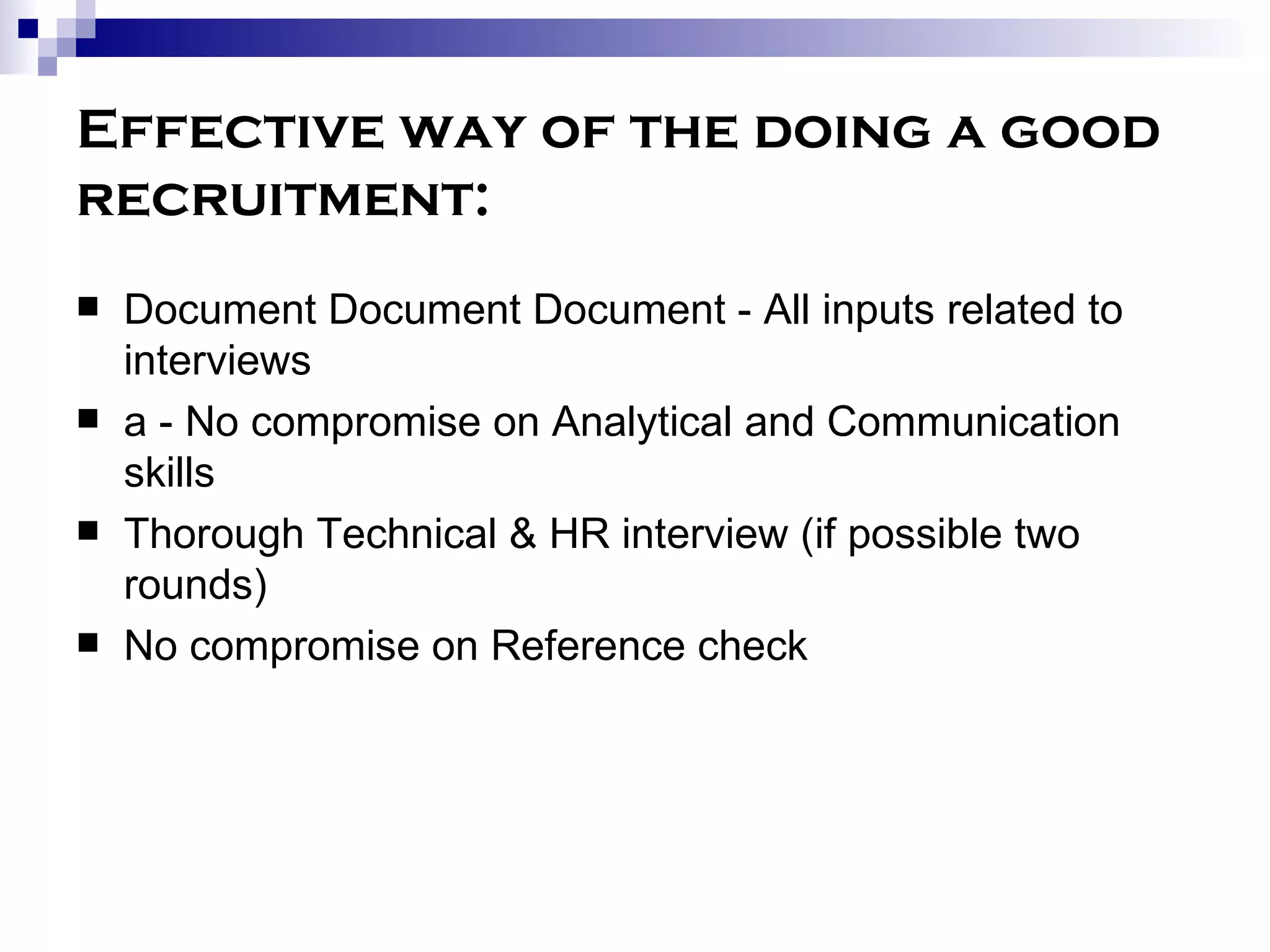 Effective way of the doing a good recruitment: Document Document Document - All inputs related to interviews a - No compromise on Analytical and Communication skills Thorough Technical & HR interview (if possible two rounds) No compromise on Reference check 