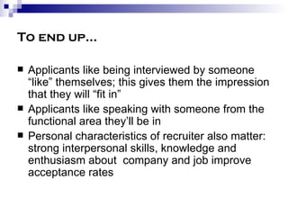 To end up… Applicants like being interviewed by someone “like” themselves; this gives them the impression that they will “fit in” Applicants like speaking with someone from the functional area they’ll be in Personal characteristics of recruiter also matter:  strong interpersonal skills, knowledge and enthusiasm about  company and job improve acceptance rates 