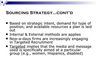 Sourcing Strategy…cont’d Based on strategic intent, demand for type of position, and available resources a plan is laid out Internal & External methods are applies Now-a-days firms are increasingly engaging in Targeted Recruitment Targeted  implies that the media and message used is specifically aimed at a particular group (e.g., women, Hispanics, disabled) 