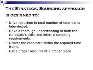 The Strategic Sourcing approach is designed to:   Drive reduction in total number of candidates interviewed. Drive a thorough understanding of both the candidate’s skills and internal company requirements. Deliver the candidate within the required time frame. Get a proper resource at a proper place 