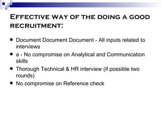 Effective way of the doing a good recruitment: Document Document Document - All inputs related to interviews a - No compromise on Analytical and Communication skills Thorough Technical & HR interview (if possible two rounds) No compromise on Reference check 