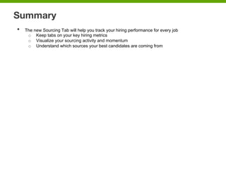 Summary
•  The new Sourcing Tab will help you track your hiring performance for every job
o  Keep tabs on your key hiring metrics
o  Visualize your sourcing activity and momentum
o  Understand which sources your best candidates are coming from
 